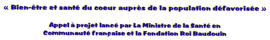 �&nbsp;Bien-�tre et sant� du coeur aupr�s de la population d�favoris�e&nbsp;�

Appel � projet lanc� par La Ministre de la Sant� en
Communaut� fran�aise et la Fondation Roi Baudouin