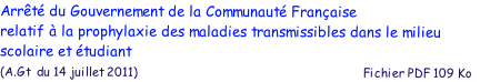 Arrt du Gouvernement de la Communaut Franaise 
relatif  la prophylaxie des maladies transmissibles dans le milieu 
scolaire et tudiant
(A.Gt  du 14 juillet 2011)                                                           Fichier PDF 109 Ko 

